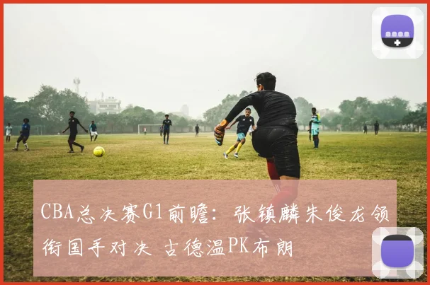 CBA总决赛G1前瞻：张镇麟朱俊龙领衔国手对决 古德温PK布朗