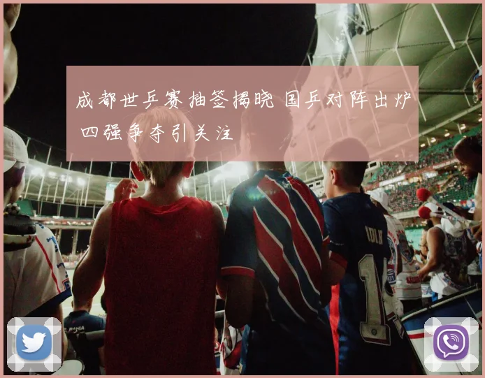 成都世乒赛抽签揭晓 国乒对阵出炉 四强争夺引关注