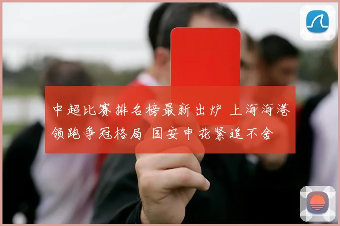 中超比赛排名榜最新出炉 上海海港领跑争冠格局 国安申花紧追不舍