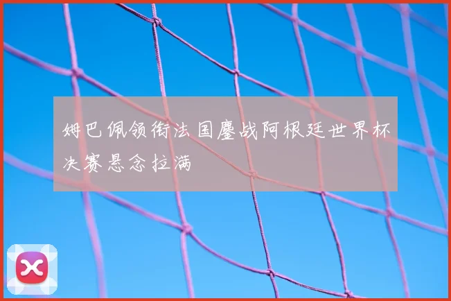 姆巴佩领衔法国鏖战阿根廷世界杯决赛悬念拉满