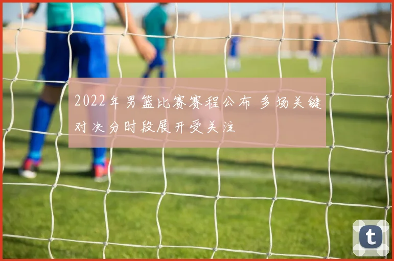 2022年男篮比赛赛程公布 多场关键对决分时段展开受关注