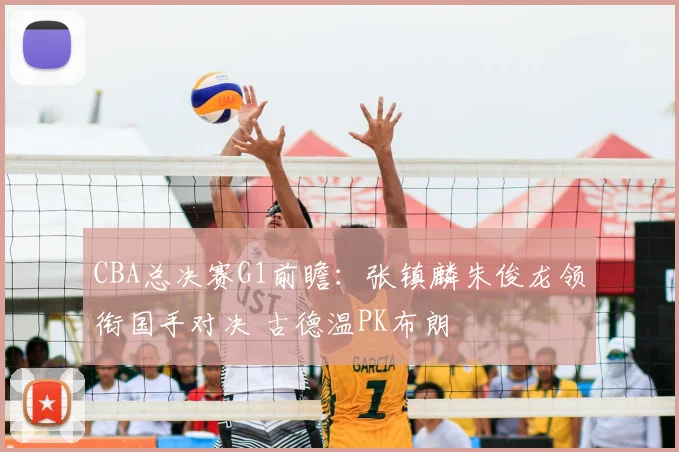 CBA总决赛G1前瞻：张镇麟朱俊龙领衔国手对决 古德温PK布朗