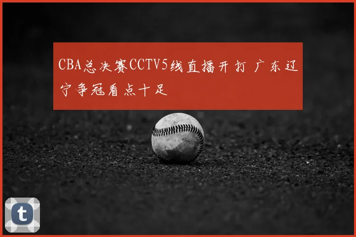CBA总决赛CCTV5线直播开打 广东辽宁争冠看点十足
