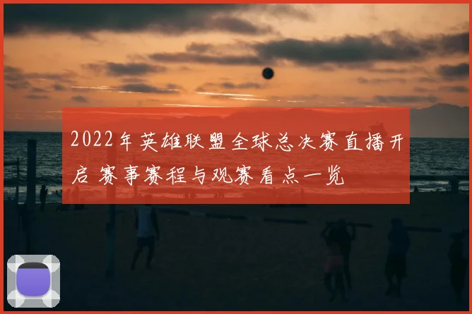 2022年英雄联盟全球总决赛直播开启 赛事赛程与观赛看点一览