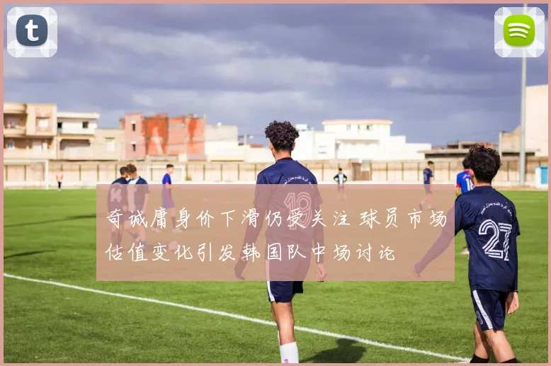 奇诚庸身价下滑仍受关注 球员市场估值变化引发韩国队中场讨论